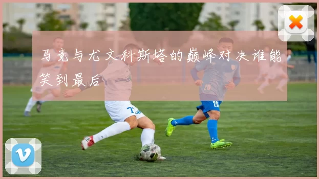 马竞与尤文科斯塔的巅峰对决谁能笑到最后