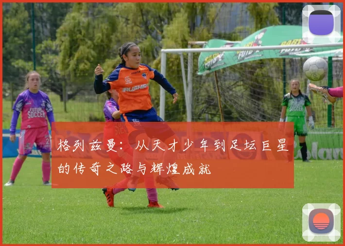 格列兹曼：从天才少年到足坛巨星的传奇之路与辉煌成就