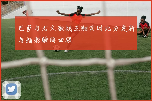 巴萨与尤文激战正酣实时比分更新与精彩瞬间回顾