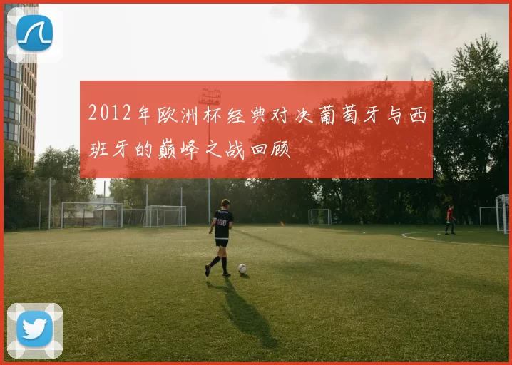 2012年欧洲杯经典对决葡萄牙与西班牙的巅峰之战回顾