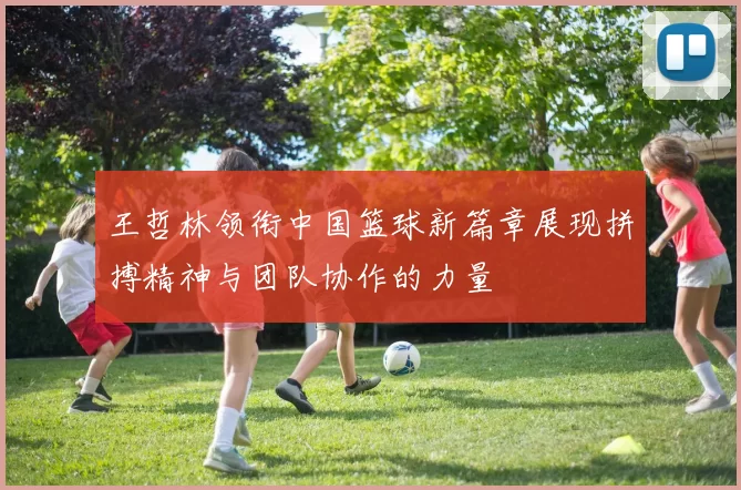 王哲林领衔中国篮球新篇章展现拼搏精神与团队协作的力量