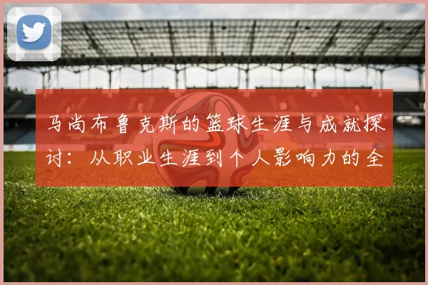 马尚布鲁克斯的篮球生涯与成就探讨：从职业生涯到个人影响力的全面分析